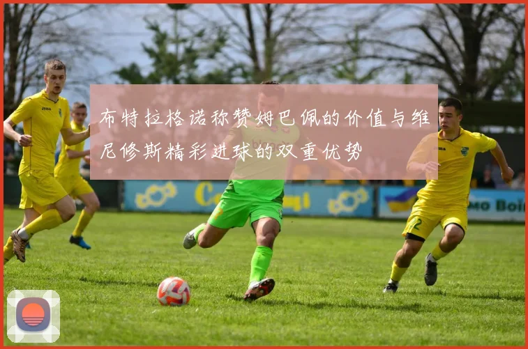 布特拉格诺称赞姆巴佩的价值与维尼修斯精彩进球的双重优势