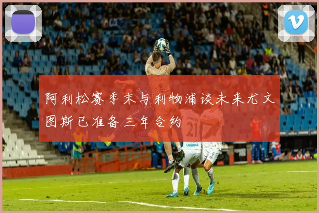 阿利松赛季末与利物浦谈未来尤文图斯已准备三年合约