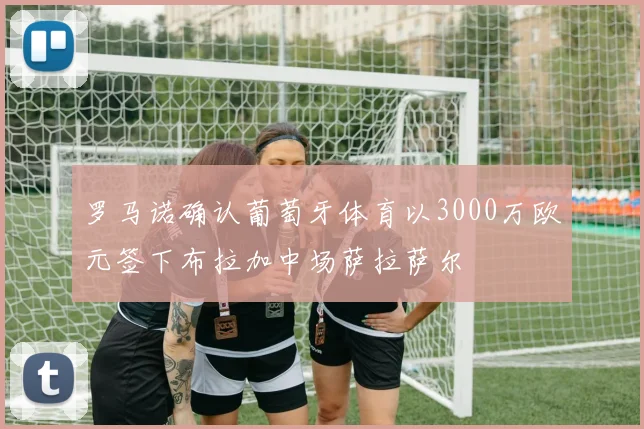 罗马诺确认葡萄牙体育以3000万欧元签下布拉加中场萨拉萨尔