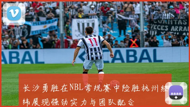 长沙勇胜在NBL常规赛中险胜杭州经纬展现强劲实力与团队配合