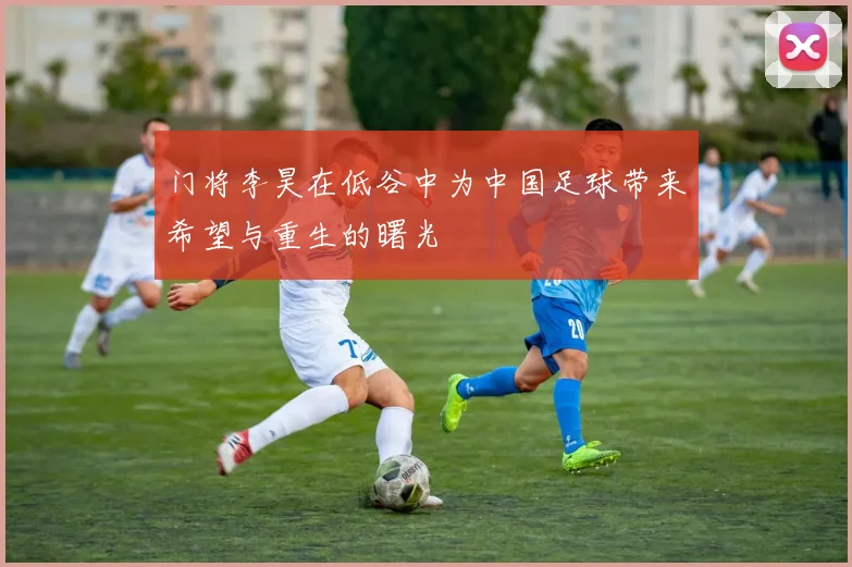 门将李昊在低谷中为中国足球带来希望与重生的曙光