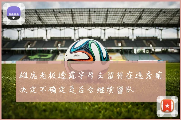 雄鹿老板透露字母去留将在选秀前决定不确定是否会继续留队