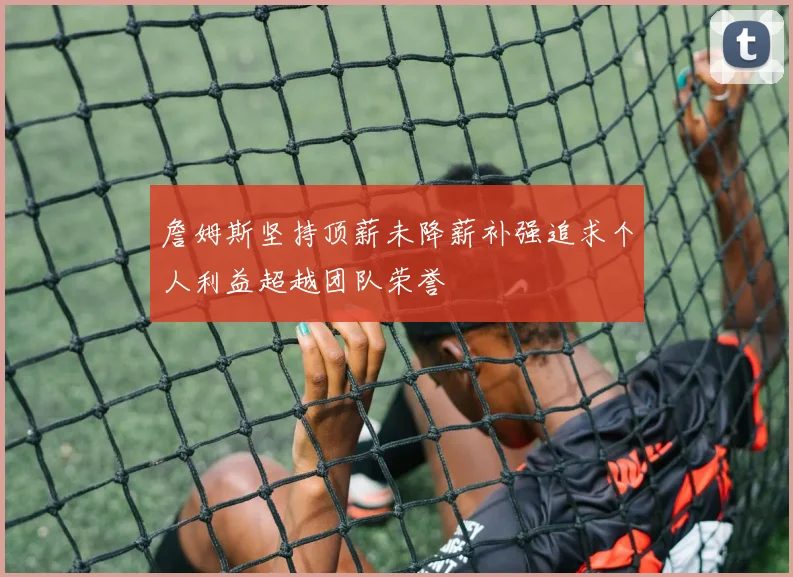 詹姆斯坚持顶薪未降薪补强追求个人利益超越团队荣誉