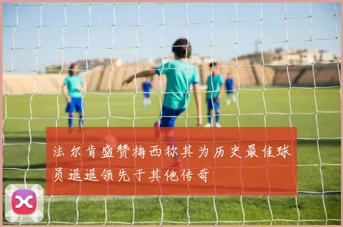 法尔肯盛赞梅西称其为历史最佳球员遥遥领先于其他传奇