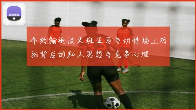 乔约翰逊谈文班亚马与切特场上对抗背后的私人恩怨与竞争心理