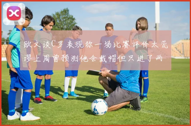 欧文谈C罗表现称一场比赛评价太荒谬上周曾预测他会戴帽但只进了两个球