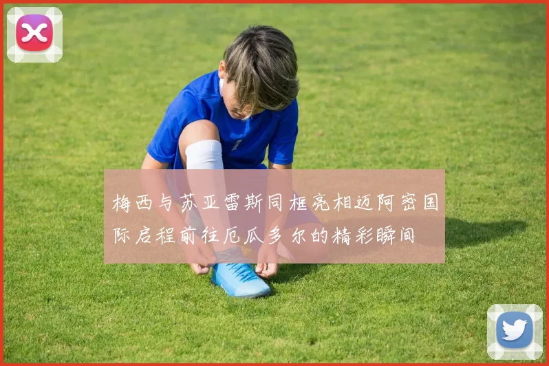 梅西与苏亚雷斯同框亮相迈阿密国际启程前往厄瓜多尔的精彩瞬间