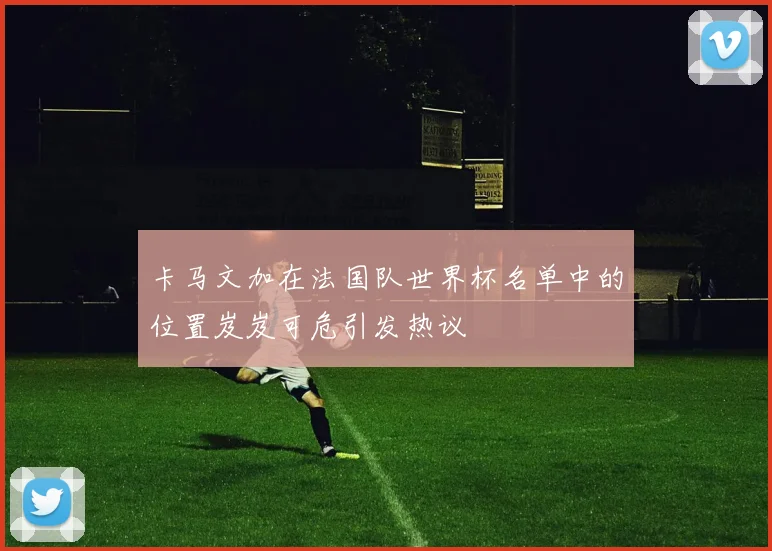 卡马文加在法国队世界杯名单中的位置岌岌可危引发热议