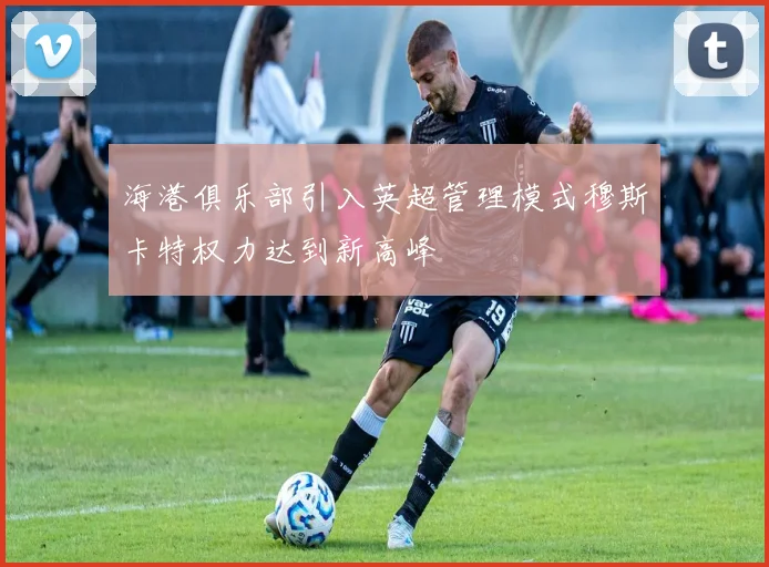 海港俱乐部引入英超管理模式穆斯卡特权力达到新高峰