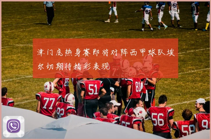 津门虎热身赛即将对阵西甲球队埃尔切期待精彩表现