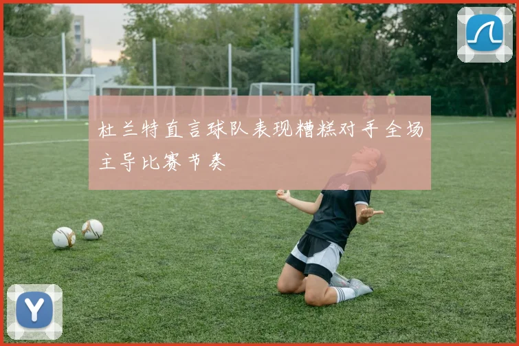 杜兰特直言球队表现糟糕对手全场主导比赛节奏