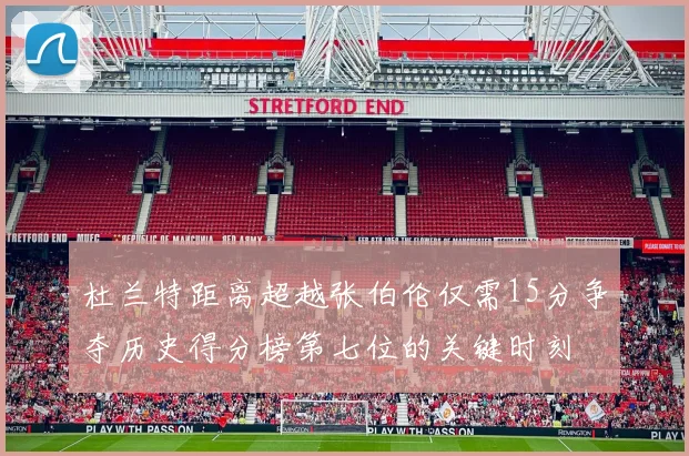杜兰特距离超越张伯伦仅需15分争夺历史得分榜第七位的关键时刻