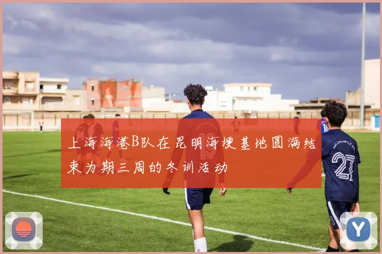 上海海港B队在昆明海埂基地圆满结束为期三周的冬训活动