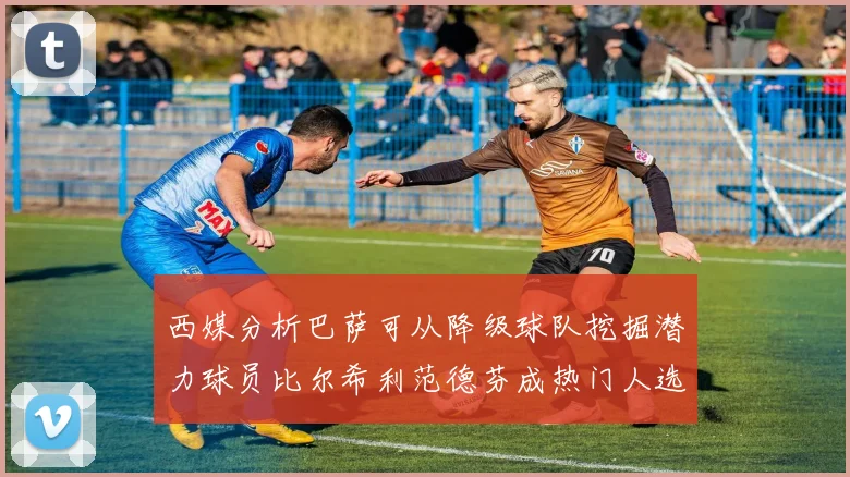 西媒分析巴萨可从降级球队挖掘潜力球员比尔希利范德芬成热门人选