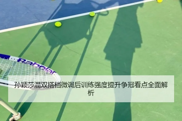 孙颖莎混双搭档微调后训练强度提升争冠看点全面解析
